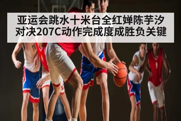 亚运会跳水十米台全红婵陈芋汐对决207C动作完成度成胜负关键