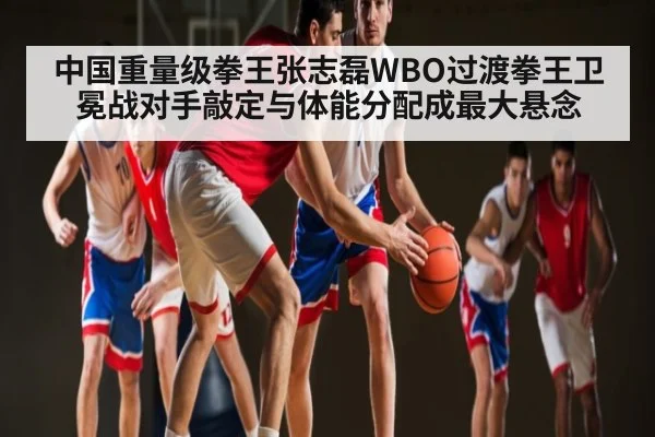 中国重量级拳王张志磊WBO过渡拳王卫冕战对手敲定与体能分配成最大悬念