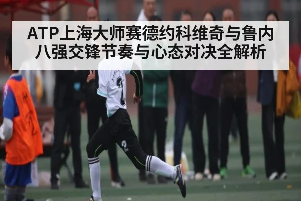 ATP上海大师赛德约科维奇与鲁内八强交锋节奏与心态对决全解析